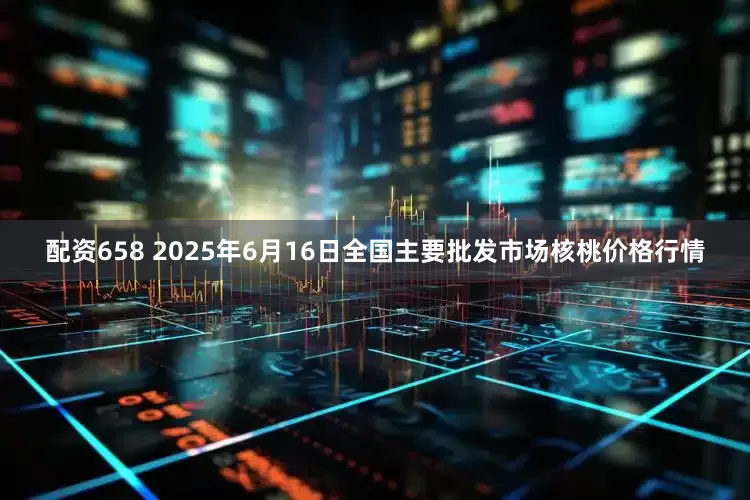 配资658 2025年6月16日全国主要批发市场核桃价格行情
