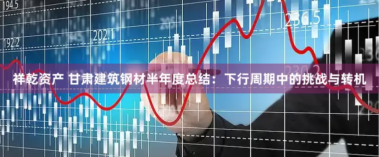 祥乾资产 甘肃建筑钢材半年度总结：下行周期中的挑战与转机