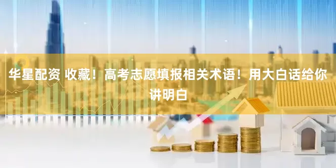华星配资 收藏！高考志愿填报相关术语！用大白话给你讲明白