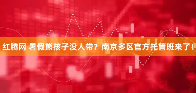 红腾网 暑假熊孩子没人带？南京多区官方托管班来了！