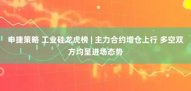 申捷策略 工业硅龙虎榜 | 主力合约增仓上行 多空双方均呈进场态势