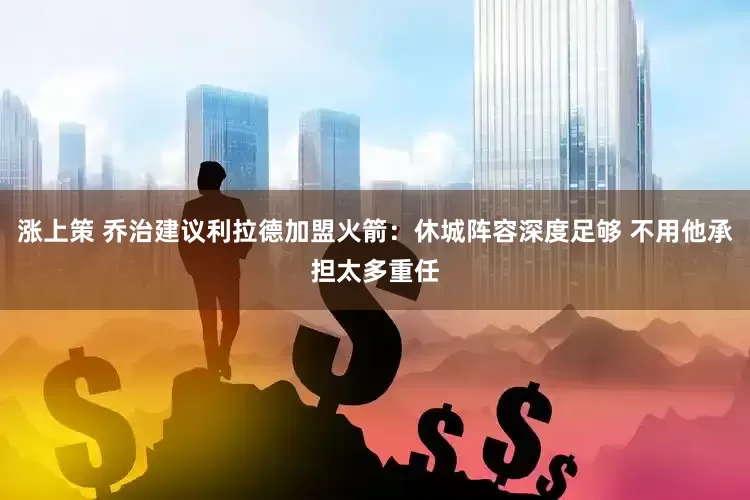 涨上策 乔治建议利拉德加盟火箭：休城阵容深度足够 不用他承担太多重任