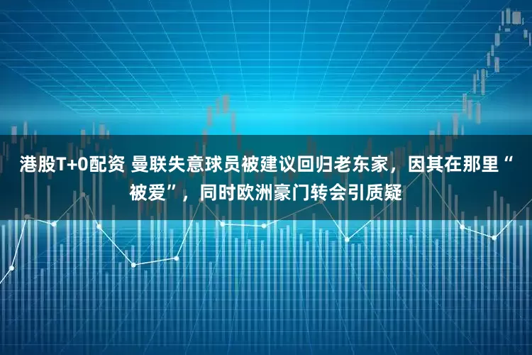 港股T+0配资 曼联失意球员被建议回归老东家，因其在那里“被爱”，同时欧洲豪门转会引质疑