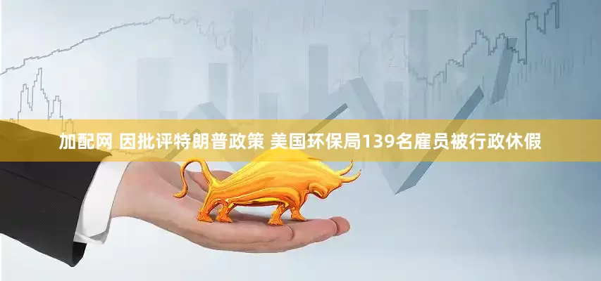 加配网 因批评特朗普政策 美国环保局139名雇员被行政休假