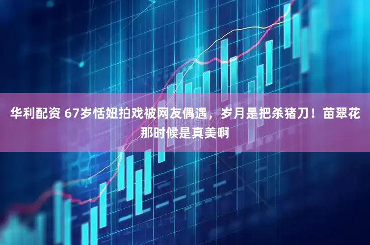 华利配资 67岁恬妞拍戏被网友偶遇，岁月是把杀猪刀！苗翠花那时候是真美啊