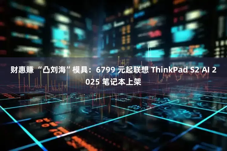 财惠赚 “凸刘海”模具：6799 元起联想 ThinkPad S2 AI 2025 笔记本上架