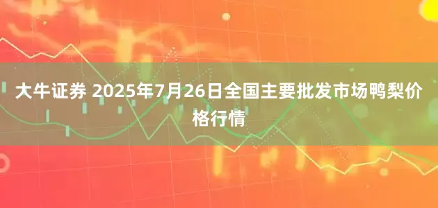 大牛证券 2025年7月26日全国主要批发市场鸭梨价格行情
