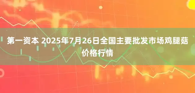 第一资本 2025年7月26日全国主要批发市场鸡腿菇价格行情