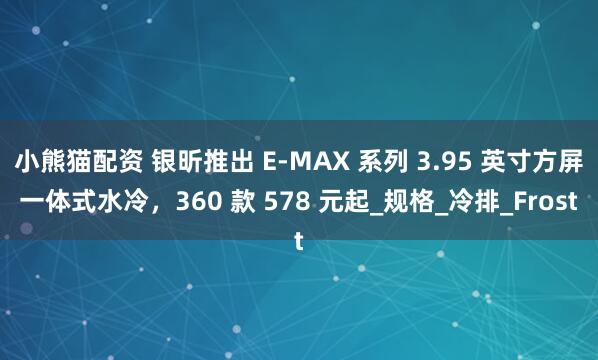小熊猫配资 银昕推出 E-MAX 系列 3.95 英寸方屏一体式水冷，360 款 578 元起_规格_冷排_Frost