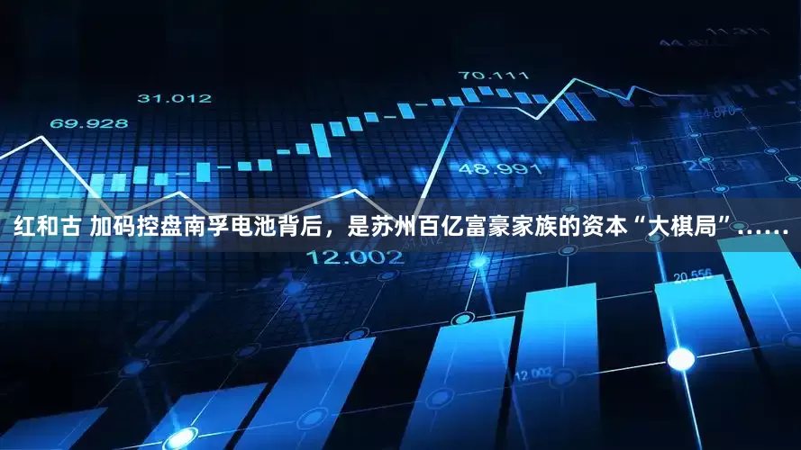 红和古 加码控盘南孚电池背后，是苏州百亿富豪家族的资本“大棋局”……