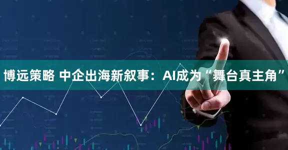 博远策略 中企出海新叙事：AI成为“舞台真主角”