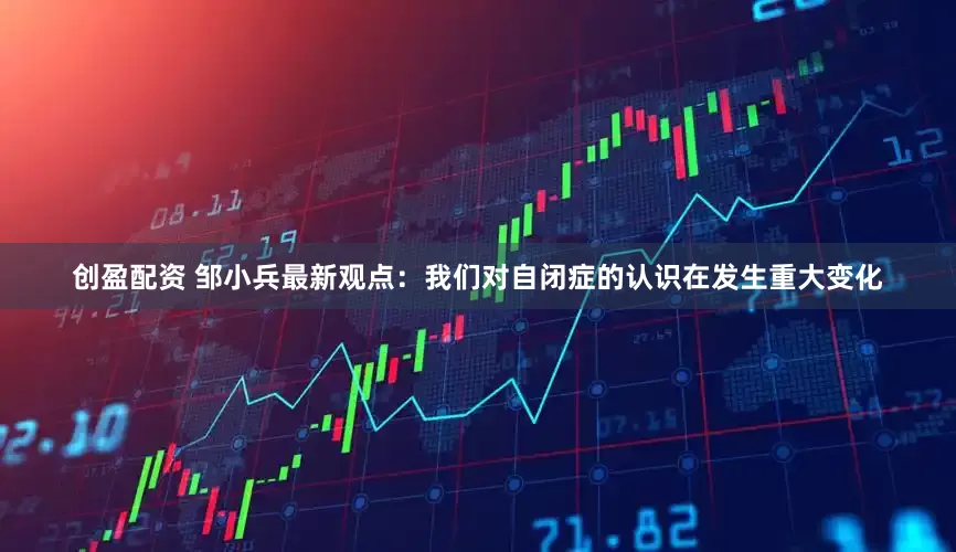 创盈配资 邹小兵最新观点：我们对自闭症的认识在发生重大变化