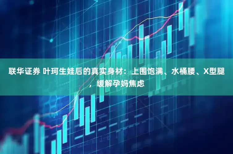 联华证券 叶珂生娃后的真实身材：上围饱满、水桶腰、X型腿，缓解孕妈焦虑