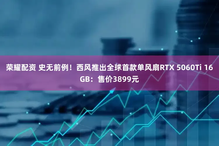 荣耀配资 史无前例！西风推出全球首款单风扇RTX 5060Ti 16GB：售价3899元