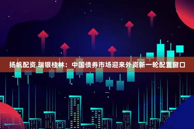 扬帆配资 瑞银桂林：中国债券市场迎来外资新一轮配置窗口