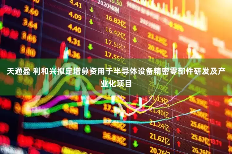 天通盈 利和兴拟定增募资用于半导体设备精密零部件研发及产业化项目