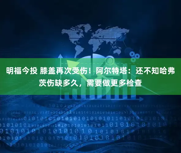 明福今投 膝盖再次受伤！阿尔特塔：还不知哈弗茨伤缺多久，需要做更多检查