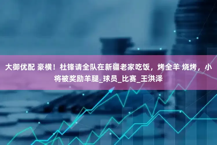 大御优配 豪横！杜锋请全队在新疆老家吃饭，烤全羊 烧烤，小将被奖励羊腿_球员_比赛_王洪泽