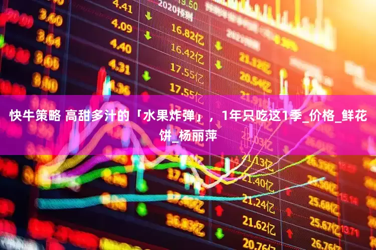 快牛策略 高甜多汁的「水果炸弹」，1年只吃这1季_价格_鲜花饼_杨丽萍