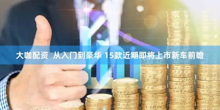 大咖配资  从入门到豪华 15款近期即将上市新车前瞻