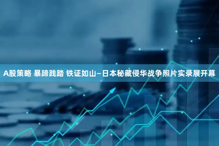 A股策略 暴蹄践踏 铁证如山—日本秘藏侵华战争照片实录展开幕