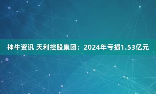 神牛资讯 天利控股集团：2024年亏损1.53亿元