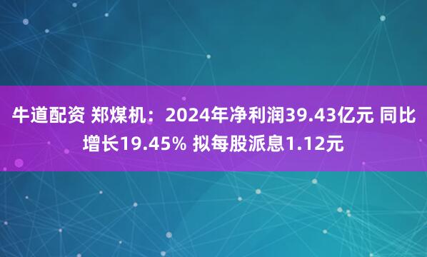 牛道配资 郑煤机：2024年净利润39.43亿元 同比增长19.45% 拟每股派息1.12元