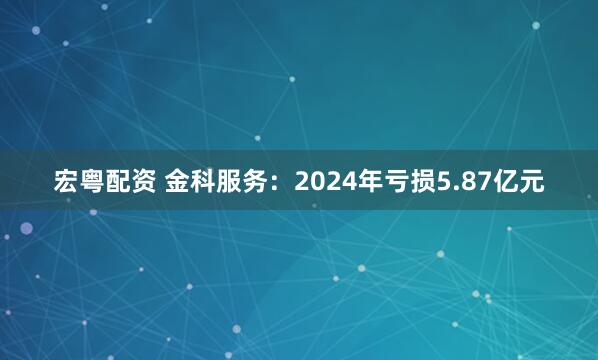 宏粤配资 金科服务：2024年亏损5.87亿元
