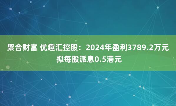聚合财富 优趣汇控股：2024年盈利3789.2万元 拟每股派息0.5港元