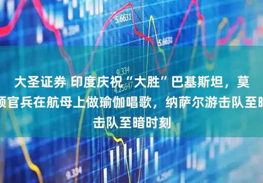 大圣证券 印度庆祝“大胜”巴基斯坦，莫迪带领官兵在航母上做瑜伽唱歌，纳萨尔游击队至暗时刻