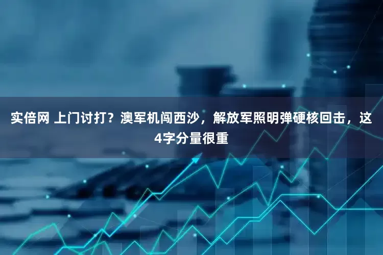 实倍网 上门讨打？澳军机闯西沙，解放军照明弹硬核回击，这4字分量很重