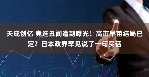 天成创亿 竞选丑闻遭到曝光！高市早苗结局已定？日本政界罕见说了一句实话