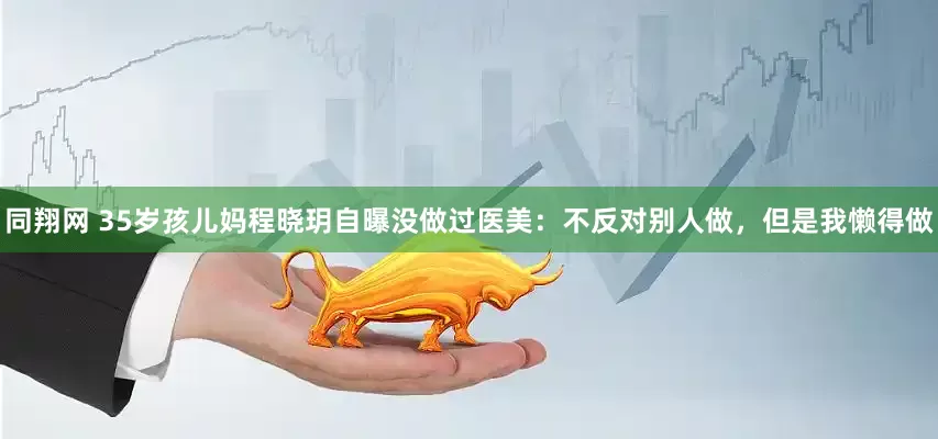 同翔网 35岁孩儿妈程晓玥自曝没做过医美：不反对别人做，但是我懒得做