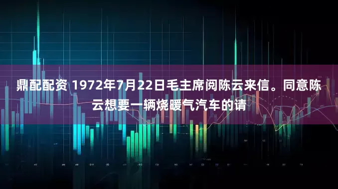 鼎配配资 1972年7月22日毛主席阅陈云来信。同意陈云想要一辆烧暖气汽车的请