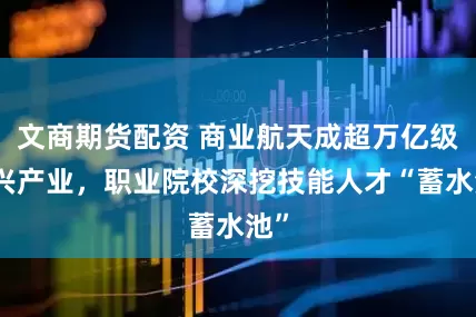 文商期货配资 商业航天成超万亿级新兴产业，职业院校深挖技能人才“蓄水池”