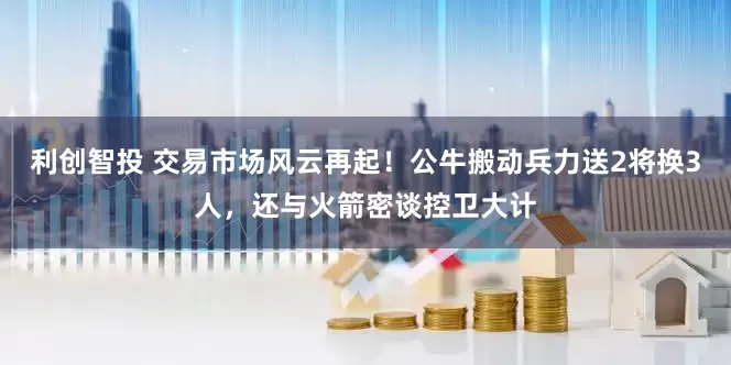 利创智投 交易市场风云再起！公牛搬动兵力送2将换3人，还与火箭密谈控卫大计