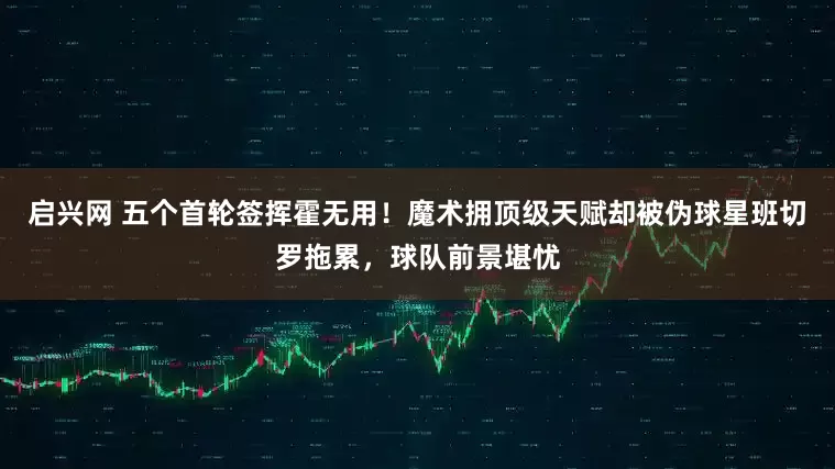 启兴网 五个首轮签挥霍无用！魔术拥顶级天赋却被伪球星班切罗拖累，球队前景堪忧